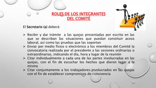 ROLES DE LOS INTEGRANTES
DEL COMITÉ
El Secretario (a) deberá:
 Recibir y dar trámite a las quejas presentadas por escrito en las
que se describan las situaciones que puedan constituir acoso
laboral, así como las pruebas que las soportan
 Enviar por medio físico o electrónico a los miembros del Comité la
convocatoria realizada por el presidente a las sesiones ordinarias o
extraordinarias, indicando el día, hora y lugar de la reunión
 Citar individualmente a cada una de las partes involucradas en las
quejas, con el fin de escuchar los hechos que dieron lugar a la
misma
 Citar conjuntamente a los trabajadores involucrados en las quejas
con el fin de establecer compromisos de convivencia
 