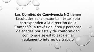 Los Comités de Convivencia NO tienen
facultades sancionatorias , éstas solo
corresponden a la dirección de la
Compañía, a través del área y personas
delegadas por ésta y de conformidad
con lo que se establezca en el
reglamento interno de trabajo
 