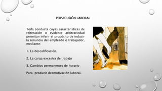 PERSECUSIÓN LABORAL
Toda conducta cuyas características de
reiteración o evidente arbitrariedad
permitan inferir el propósito de inducir
la renuncia del empleado o trabajador,
mediante:
1. La descalificación.
2. La carga excesiva de trabajo
3. Cambios permanentes de horario
Para producir desmotivación laboral.
 