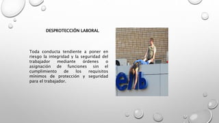 DESPROTECCIÓN LABORAL
Toda conducta tendiente a poner en
riesgo la integridad y la seguridad del
trabajador mediante órdenes o
asignación de funciones sin el
cumplimiento de los requisitos
mínimos de protección y seguridad
para el trabajador.
 