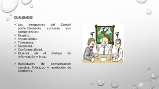CUALIDADES
 Los integrantes del Comité
preferiblemente contarán con
competencias:
 Respeto.
 Imparcialidad.
 Tolerancia.
 Serenidad.
 Confidencialidad.
 Reserva en el manejo de
información y ética.
 Habilidades de comunicación
asertiva, liderazgo y resolución de
conflictos.
 