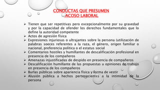 CONDUCTAS QUE PRESUMEN
ACOSO LABORAL
 Tienen que ser repetitivas pero excepcionalmente por su gravedad
y por la capacidad de ofender los derechos fundamentales que lo
define la autoridad competente
 Actos de agresión física
 Expresiones injuriosas o ultrajantes sobre la persona (utilización de
palabras soeces referentes a la raza, el género, origen familiar o
nacional, preferencia política o el estatus social
 Comentarios hostiles y humillantes de descalificación profesional en
presencia de los compañeros
 Amenazas injustificadas de despido en presencia de compañeros
 Descalificación humillante de las propuestas u opiniones de trabajo
en presencia de los compañeros
 Burlas públicas sobre apariencia física y forma de vestir
 Alusión pública a hechos pertenecientes a la intimidad de la
persona
 