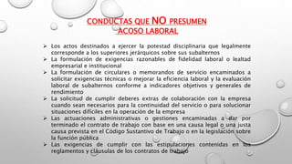 CONDUCTAS QUE NO PRESUMEN
ACOSO LABORAL
 Los actos destinados a ejercer la potestad disciplinaria que legalmente
corresponde a los superiores jerárquicos sobre sus subalternos
 La formulación de exigencias razonables de fidelidad laboral o lealtad
empresarial e institucional
 La formulación de circulares o memorandos de servicio encaminados a
solicitar exigencias técnicas o mejorar la eficiencia laboral y la evaluación
laboral de subalternos conforme a indicadores objetivos y generales de
rendimiento
 La solicitud de cumplir deberes extras de colaboración con la empresa
cuando sean necesarios para la continuidad del servicio o para solucionar
situaciones difíciles en la operación de la empresa
 Las actuaciones administrativas o gestiones encaminadas a dar por
terminado el contrato de trabajo con base en una causa legal o una justa
causa prevista en el Código Sustantivo de Trabajo o en la legislación sobre
la función pública
 Las exigencias de cumplir con las estipulaciones contenidas en los
reglamentos y cláusulas de los contratos de trabajo
 
