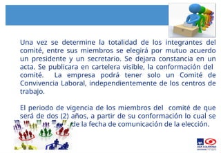 Una vez se determine la totalidad de los integrantes del
comité, entre sus miembros se elegirá por mutuo acuerdo
un presidente y un secretario. Se dejara constancia en un
acta. Se publicara en cartelera visible, la conformación del
comité. La empresa podrá tener solo un Comité de
Convivencia Laboral, independientemente de los centros de
trabajo.
El periodo de vigencia de los miembros del comité de que
será de dos (2) años, a partir de su conformación lo cual se
contara a partir de la fecha de comunicación de la elección.
 