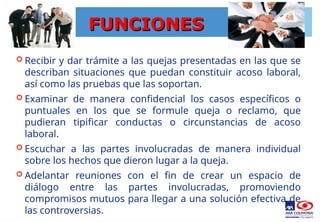 FUNCIONES
FUNCIONES
 Recibir y dar trámite a las quejas presentadas en las que se
describan situaciones que puedan constituir acoso laboral,
así como las pruebas que las soportan.
 Examinar de manera confidencial los casos específicos o
puntuales en los que se formule queja o reclamo, que
pudieran tipificar conductas o circunstancias de acoso
laboral.
 Escuchar a las partes involucradas de manera individual
sobre los hechos que dieron lugar a la queja.
 Adelantar reuniones con el fin de crear un espacio de
diálogo entre las partes involucradas, promoviendo
compromisos mutuos para llegar a una solución efectiva de
las controversias.
 