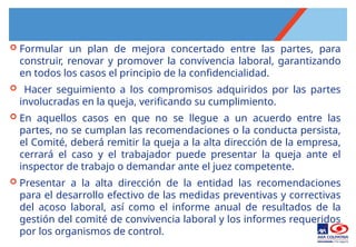  Formular un plan de mejora concertado entre las partes, para
construir, renovar y promover la convivencia laboral, garantizando
en todos los casos el principio de la confidencialidad.
 Hacer seguimiento a los compromisos adquiridos por las partes
involucradas en la queja, verificando su cumplimiento.
 En aquellos casos en que no se llegue a un acuerdo entre las
partes, no se cumplan las recomendaciones o la conducta persista,
el Comité, deberá remitir la queja a la alta dirección de la empresa,
cerrará el caso y el trabajador puede presentar la queja ante el
inspector de trabajo o demandar ante el juez competente.
 Presentar a la alta dirección de la entidad las recomendaciones
para el desarrollo efectivo de las medidas preventivas y correctivas
del acoso laboral, así como el informe anual de resultados de la
gestión del comité de convivencia laboral y los informes requeridos
por los organismos de control.
 