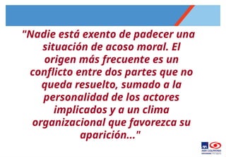 "Nadie está exento de padecer una
situación de acoso moral. El
origen más frecuente es un
conflicto entre dos partes que no
queda resuelto, sumado a la
personalidad de los actores
implicados y a un clima
organizacional que favorezca su
aparición..."
 