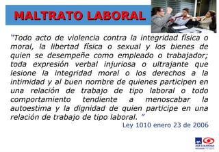 MALTRATO LABORAL
MALTRATO LABORAL
“Todo acto de violencia contra la integridad física o
moral, la libertad física o sexual y los bienes de
quien se desempeñe como empleado o trabajador;
toda expresión verbal injuriosa o ultrajante que
lesione la integridad moral o los derechos a la
intimidad y al buen nombre de quienes participen en
una relación de trabajo de tipo laboral o todo
comportamiento tendiente a menoscabar la
autoestima y la dignidad de quien participe en una
relación de trabajo de tipo laboral. ”
Ley 1010 enero 23 de 2006
 