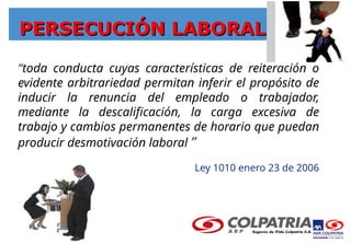 PERSECUCIÓN LABORAL
PERSECUCIÓN LABORAL
“toda conducta cuyas características de reiteración o
evidente arbitrariedad permitan inferir el propósito de
inducir la renuncia del empleado o trabajador,
mediante la descalificación, la carga excesiva de
trabajo y cambios permanentes de horario que puedan
producir desmotivación laboral ”
Ley 1010 enero 23 de 2006
 