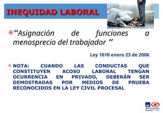 INEQUIDAD LABORAL
INEQUIDAD LABORAL
“Asignación de funciones a
menosprecio del trabajador ”
Ley 1010 enero 23 de 2006
 NOTA: CUANDO LAS CONDUCTAS QUE
CONSTITUYEN ACOSO LABORAL TENGAN
OCURRENCIA EN PRIVADO, DEBERÁN SER
DEMOSTRADAS POR MEDIOS DE PRUEBA
RECONOCIDOS EN LA LEY CIVIL PROCESAL
 