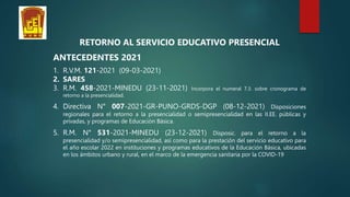 RETORNO AL SERVICIO EDUCATIVO PRESENCIAL
ANTECEDENTES 2021
1. R.V.M. 121-2021 (09-03-2021)
2. SARES
3. R.M. 458-2021-MINEDU (23-11-2021) Incorpora el numeral 7.3. sobre cronograma de
retorno a la presencialidad.
4. Directiva N° 007-2021-GR-PUNO-GRDS-DGP (08-12-2021) Disposiciones
regionales para el retorno a la presencialidad o semipresencialidad en las II.EE. públicas y
privadas, y programas de Educación Básica.
5. R.M. N° 531-2021-MINEDU (23-12-2021) Disposic. para el retorno a la
presencialidad y/o semipresencialidad, así como para la prestación del servicio educativo para
el año escolar 2022 en instituciones y programas educativos de la Educación Básica, ubicadas
en los ámbitos urbano y rural, en el marco de la emergencia sanitaria por la COVID-19
 