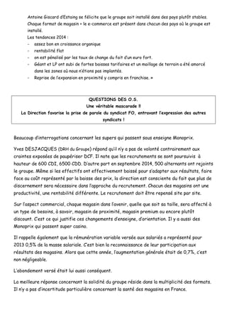 Antoine Giscard d’Estaing se félicite que le groupe soit installé dans des pays plutôt stables. 
Chaque format de magasin + le e-commerce est présent dans chacun des pays où le groupe est installé. 
Les tendances 2014 : 
- assez bon en croissance organique 
- rentabilité flat 
- on est pénalisé par les taux de change du fait d’un euro fort. 
- Géant et LP ont subi de fortes baisses tarifaires et un maillage de terrain a été amorcé dans les zones où nous n’étions pas implantés. 
- Reprise de l’expansion en proximité y compris en franchise. » 
QUESTIONS DES O.S. 
Une véritable mascarade !! 
La Direction favorise la prise de parole du syndicat FO, entravant l’expression des autres syndicats ! 
Beaucoup d’interrogations concernant les supers qui passent sous enseigne Monoprix. 
Yves DESJACQUES (DRH du Groupe) répond qu’il n’y a pas de volonté contrairement aux craintes exposées de paupériser DCF. Il note que les recrutements se sont poursuivis à hauteur de 600 CDI, 6500 CDD. D’autre part en septembre 2014, 500 alternants ont rejoints le groupe. Même si les effectifs ont effectivement baissé pour s’adapter aux résultats, faire face au coût représenté par la baisse des prix, la direction est consciente du fait que plus de discernement sera nécessaire dans l’approche du recrutement. Chacun des magasins ont une productivité, une rentabilité différente. Le recrutement doit être repensé site par site. 
Sur l’aspect commercial, chaque magasin dans l’avenir, quelle que soit sa taille, sera affecté à un type de besoins, à savoir, magasin de proximité, magasin premium ou encore plutôt discount. C’est ce qui justifie ces changements d’enseigne, d’orientation. Il y a aussi des Monoprix qui passent super casino. 
Il rappelle également que la rémunération variable versée aux salariés a représenté pour 2013 0,5% de la masse salariale. C’est bien la reconnaissance de leur participation aux résultats des magasins. Alors que cette année, l’augmentation générale était de 0,7%, c’est non négligeable. 
L’abondement versé était lui aussi conséquent. 
La meilleure réponse concernant la solidité du groupe réside dans la multiplicité des formats. Il n’y a pas d’incertitude particulière concernant la santé des magasins en France.  