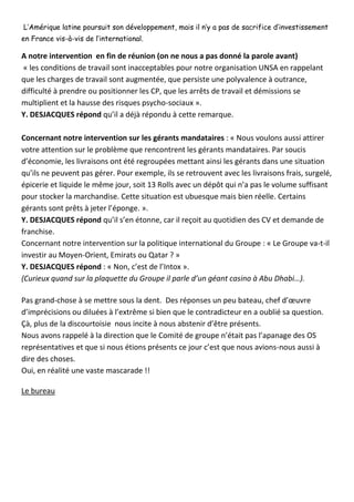 L’Amérique latine poursuit son développement, mais il n’y a pas de sacrifice d’investissement en France vis-à-vis de l’international. 
A notre intervention en fin de réunion (on ne nous a pas donné la parole avant) 
« les conditions de travail sont inacceptables pour notre organisation UNSA en rappelant que les charges de travail sont augmentée, que persiste une polyvalence à outrance, difficulté à prendre ou positionner les CP, que les arrêts de travail et démissions se multiplient et la hausse des risques psycho-sociaux ». 
Y. DESJACQUES répond qu’il a déjà répondu à cette remarque. 
Concernant notre intervention sur les gérants mandataires : « Nous voulons aussi attirer votre attention sur le problème que rencontrent les gérants mandataires. Par soucis d’économie, les livraisons ont été regroupées mettant ainsi les gérants dans une situation qu’ils ne peuvent pas gérer. Pour exemple, ils se retrouvent avec les livraisons frais, surgelé, épicerie et liquide le même jour, soit 13 Rolls avec un dépôt qui n’a pas le volume suffisant pour stocker la marchandise. Cette situation est ubuesque mais bien réelle. Certains gérants sont prêts à jeter l’éponge. ». 
Y. DESJACQUES répond qu’il s’en étonne, car il reçoit au quotidien des CV et demande de franchise. 
Concernant notre intervention sur la politique international du Groupe : « Le Groupe va-t-il investir au Moyen-Orient, Emirats ou Qatar ? » 
Y. DESJACQUES répond : « Non, c’est de l’Intox ». 
(Curieux quand sur la plaquette du Groupe il parle d’un géant casino à Abu Dhabi…). 
Pas grand-chose à se mettre sous la dent. Des réponses un peu bateau, chef d’oeuvre d’imprécisions ou diluées à l’extrême si bien que le contradicteur en a oublié sa question. 
Çà, plus de la discourtoisie nous incite à nous abstenir d’être présents. 
Nous avons rappelé à la direction que le Comité de groupe n’était pas l’apanage des OS représentatives et que si nous étions présents ce jour c’est que nous avions-nous aussi à dire des choses. 
Oui, en réalité une vaste mascarade !! 
Le bureau 
