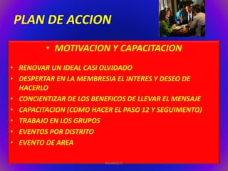 PLAN DE ACCION 
• MOTIVACION Y CAPACITACION 
• RENOVAR UN IDEAL CASI OLVIDADO 
• DESPERTAR EN LA MEMBRESIA EL INTERES Y DESEO DE 
HACERLO 
• CONCIENTIZAR DE LOS BENEFICOS DE LLEVAR EL MENSAJE 
• CAPACITACION (COMO HACER EL PASO 12 Y SEGUIMENTO) 
• TRABAJO EN LOS GRUPOS 
• EVENTOS POR DISTRITO 
• EVENTO DE AREA 
RICARDO P. 
 