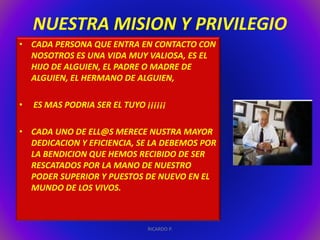 NUESTRA MISION Y PRIVILEGIO 
• CADA PERSONA QUE ENTRA EN CONTACTO CON 
NOSOTROS ES UNA VIDA MUY VALIOSA, ES EL 
HIJO DE ALGUIEN, EL PADRE O MADRE DE 
ALGUIEN, EL HERMANO DE ALGUIEN, 
• ES MAS PODRIA SER EL TUYO ¡¡¡¡¡¡ 
• CADA UNO DE ELL@S MERECE NUSTRA MAYOR 
DEDICACION Y EFICIENCIA, SE LA DEBEMOS POR 
LA BENDICION QUE HEMOS RECIBIDO DE SER 
RESCATADOS POR LA MANO DE NUESTRO 
PODER SUPERIOR Y PUESTOS DE NUEVO EN EL 
MUNDO DE LOS VIVOS. 
RICARDO P. 
 