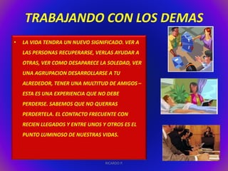 TRABAJANDO CON LOS DEMAS 
• LA VIDA TENDRA UN NUEVO SIGNIFICADO. VER A 
LAS PERSONAS RECUPERARSE, VERLAS AYUDAR A 
OTRAS, VER COMO DESAPARECE LA SOLEDAD, VER 
UNA AGRUPACION DESARROLLARSE A TU 
ALREDEDOR, TENER UNA MULTITUD DE AMIGOS – 
ESTA ES UNA EXPERIENCIA QUE NO DEBE 
PERDERSE. SABEMOS QUE NO QUERRAS 
PERDERTELA. EL CONTACTO FRECUENTE CON 
RECIEN LLEGADOS Y ENTRE UNOS Y OTROS ES EL 
PUNTO LUMINOSO DE NUESTRAS VIDAS. 
RICARDO P. 
 