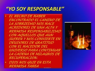 “YO SOY RESPONSABLE” 
• EL HECHO DE HABER 
ENCONTRADO EL CAMINO DE 
LA SOBRIEDAD NOS HACE 
ACREDORES DE UNA ALTA Y 
HERMOSA RESPONSABILIDAD 
CON AQUELLOS QUE AUN 
SUFREN Y NOS CONVIERTE EN 
DEUDORES DE GRATITUD 
CON EL HACEDOR DEL 
UNIVERSO PARA CONTINUAR 
LA CADENA DE MILAGROS DE 
RECUPERACION. 
• DIOS NOS GUIE EN ESTA 
HERMOSA TAREA 
RICARDO P. 
 