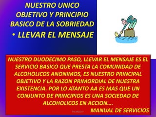NUESTRO UNICO 
OBJETIVO Y PRINCIPIO 
BASICO DE LA SOBRIEDAD 
• LLEVAR EL MENSAJE 
NUESTRO DUODECIMO PASO, LLEVAR EL MENSAJE ES EL 
SERVICIO BASICO QUE PRESTA LA COMUNIDAD DE 
ALCOHOLICOS ANONIMOS, ES NUESTRO PRINCIPAL 
OBJETIVO Y LA RAZON PRIMORDIAL DE NUESTRA 
EXISTENCIA. POR LO ATANTO AA ES MAS QUE UN 
CONJUNTO DE PRINCIPIOS ES UNA SOCIEDAD DE 
ALCOHOLICOS EN ACCION…. 
RICARDO P. MANUAL DE SERVICIOS 
 