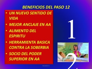BENEFICIOS DEL PASO 12 
• UN NUEVO SENTIDO DE 
VIDA 
• MEJOR ANCLAJE EN AA 
• ALIMENTO DEL 
ESPIRITU 
• HERRAMIENTA BASICA 
CONTRA LA SOBERBIA 
• SOCIO DEL PODER 
SUPERIOR EN AA 
RICARDO P. 
 