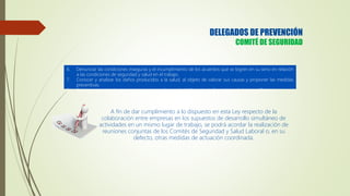 6. Denunciar las condiciones inseguras y el incumplimiento de los acuerdos que se logren en su seno en relación
a las condiciones de seguridad y salud en el trabajo.
7. Conocer y analizar los daños producidos a la salud, al objeto de valorar sus causas y proponer las medidas
preventivas.
8. Conocer y aprobar la memoria y programación anual del Servicio de Seguridad y Salud en el Trabajo.
A fin de dar cumplimiento a lo dispuesto en esta Ley respecto de la
colaboración entre empresas en los supuestos de desarrollo simultáneo de
actividades en un mismo lugar de trabajo, se podrá acordar la realización de
reuniones conjuntas de los Comités de Seguridad y Salud Laboral o, en su
defecto, otras medidas de actuación coordinada.
DELEGADOS DE PREVENCIÓN
COMITÉ DE SEGURIDAD
 