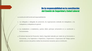 De la responsabilidad en la constitución
del Comité de Seguridad y Salud Laboral
La constitución del Comité será responsabilidad de:
1. Los delegados o delegadas de prevención, las organizaciones sindicales de trabajadores y los
trabajadores y trabajadoras en general.
2. Los empleadores o empleadoras, quienes deben participar activamente en su constitución y
funcionamiento.
3. El Instituto Nacional de Prevención, Salud y Seguridad Laborales por medio de sus funcionarios o
funcionarias, y los Inspectores o Inspectoras y Supervisores o Supervisoras del Trabajo quienes
podrán convocar a las partes a realizar las actuaciones necesarias para su constitución.
 