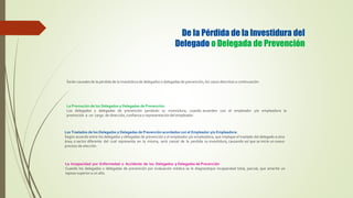 De la Pérdida de la Investidura del
Delegado o Delegada de Prevención
Serán causales de la pérdida de la investidura de delegados o delegadas de prevención, los casos descritos a continuación:
La Promoción de los Delegados y Delegadas de Prevención:
Los delegados y delegadas de prevención perderán su investidura, cuando acuerden con el empleador y/o empleadora la
promoción a un cargo de dirección, confianza o representación del empleador.
Los Traslados de los Delegados y Delegadas de Prevención acordados con el Empleador y/o Empleadora:
Según acuerdo entre los delegados y delegadas de prevención y el empleador y/o empleadora, que implique el traslado del delegado a otra
área, o sector diferente del cual representa en la misma, será causal de la perdida su investidura, causando así que se inicie un nuevo
proceso de elección.
La Incapacidad por Enfermedad o Accidente de los Delegados y Delegadas de Prevención
Cuando los delegados o delegadas de prevención por evaluación médica se le diagnostique incapacidad total, parcial, que amerite un
reposo superior a un año.
 