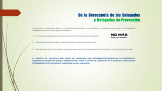De la Revocatoria de los Delegados
y Delegadas de Prevención
La Lopcymat, su Reglamento Parcial y la presente Norma, facultan a los trabajadores y trabajadoras para revocar a los delegados o
delegadas de prevención en los siguientes supuestos:
Por inasistencias injustificadas a las reuniones del Comité de Seguridad y Salud Laboral.
Omisión de la presentación de los informes al Comité de Seguridad y Salud Laboral.
Incumplimiento de las convocatorias y requerimientos expresos del Instituto Nacional de Prevención, Salud y Seguridad Laborales.
La solicitud de revocatoria sólo puede ser presentada ante el Inpsasel directamente por los trabajadores y
trabajadoras del centro de trabajo, establecimiento, faena o unidad de explotación de la empresa o institución que
el Delegado(a) de Prevención que se pretende revocar, representa.
 