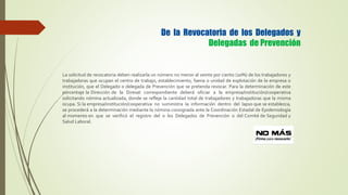De la Revocatoria de los Delegados y
Delegadas de Prevención
La solicitud de revocatoria deben realizarla un número no menor al veinte por ciento (20%) de los trabajadores y
trabajadoras que ocupan el centro de trabajo, establecimiento, faena o unidad de explotación de la empresa o
institución, que el Delegado o delegada de Prevención que se pretenda revocar. Para la determinación de este
porcentaje la Dirección de la Diresat correspondiente deberá oficiar a la empresa/institución/cooperativa
solicitando nómina actualizada, donde se refleje la cantidad total de trabajadores y trabajadoras que la misma
ocupa. Si la empresa/institución/cooperativa no suministra la información dentro del lapso que se establezca,
se procederá a la determinación mediante la nómina consignada ante la Coordinación Estadal de Epidemiología
al momento en que se verificó el registro del o los Delegados de Prevención o del Comité de Seguridad y
Salud Laboral.
 