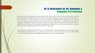 Para la activación de un proceso revocatorio debe haber transcurrido la mitad o más del período por el cual fue
electo el Delegado o Delegada de Prevención que se pretende revocar, tomando como punto de partida un (1)
año, puesto que el período máximo en el que el Delegado o Delegada puede permanecer en el ejercicio
de sus funciones es de dos (2) años -salvo la reelección que pueda darse-. En aquellas empresas donde el
Delegado o Delegada de Prevención haya sido electo por una obra determinada, cuya ejecución sea inferior al
período de los dos (2) años del cual goza el Delegado(a) para el ejercicio de sus funciones, se tomará como punto
de referencia la mitad del tiempo que durará la obra en ejecutarse.
De la Revocatoria de los Delegados y
Delegadas de Prevención
Si el Delegado o Delegada de Prevención que se pretende revocar fue elegido por área, turno o departamento,
la solicitud de revocatoria debe ir en consonancia con ello. Es decir, el veinte por ciento (20%) exigido
como mínimo, debe atender a los trabajadores(as) de esa área, turno o departamento.
 