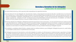 Derechos y Garantías de los delegados
o delegadas de prevención
De conformidad al articulo 44 de la Lopcymat, están amparados por los siguientes derechos:
a) Una vez electos el o los (as) delegados (as) de prevención y hasta 3 meses después de vencidos los dos años que debe durar en sus funciones
(en el supuesto que no sean reelectos), quedan investidos de la inamovilidad especial establecida en el art. 44 de la Lopcymat, por tanto no
podrán ser despedidos, trasladados y desmejorados en sus condiciones de trabajo , sin justa causa previamente calificada por el Inspector del
trabajo y siguiendo las indicados en la LOT la violación de esta inamovilidad laboral, acarreara sanciones para el empleador con multas de
setenta y seis (76) unidades tributarias a cien(100) unidades tributarias. Art. 120 de la Lopcymat..
b)El tiempo utilizado por el delegado o delegada de prevención para el ejercicio de sus funciones , así como para la formación en materia de salud
y seguridad laboral, será considerado como parte de la jornada de trabajo, otorgándosele licencia remunerada. La negativa del empleador de
otorgar licencia remunerada a los delegados y delegadas de prevencion, esta tipificada como falta grave en el articulo 119, numeral 4 de la
Lopcymat y es sancionada con multas de veintiséis (26) a setenta y cinco (75) unidades tributarias por trabajador expuesto.
c) El empleador o empleadora deberá facilitar y adoptar todas las medidas tendentes a que el delegado l delegada de prevencion puede realizar
sus actividades cuando actúa en cumplimiento de sus funciones.
d)El delegado de prevención tiene derecho a recibir del empleador, los medios y la informaciones en materia de salud y seguridad en el trabajo
que resulten necesarios para el ejercicio de sus funciones. De igual forma deberá recibir formación en el área de promoción, desarrollo ,
evaluación y monitoreó de los programas de recreación, utilización y tiempo libre, descanso y turismo social.. Esta información siempre que sea
posible, deberá se impartida dentro de la jornada de trabajo y si ocurriese fuera de ella, descontar de la jornada laboral (Art. 53,) numeral 2 de la
Lopcymat..
 