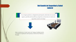 Del Comité de Seguridad y Salud
Laboral
Debe constituirse en todo Centro de Trabajo; Establecimiento
o Unidad de Explotación de Empresas; Instituciones Públicas o
Privadas
Es un órgano paritario y colegiado de participación, destinado a la consulta
regular y periódica de las políticas, programas y actuaciones en materia de
seguridad y salud en el trabajo
 
