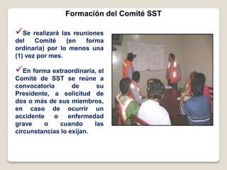 Formación del Comité SST
Se realizará las reuniones
del Comité (en forma
ordinaria) por lo menos una
(1) vez por mes.
En forma extraordinaria, el
Comité de SST se reúne a
convocatoria de su
Presidente, a solicitud de
dos o más de sus miembros,
en caso de ocurrir un
accidente o enfermedad
grave o cuando las
circunstancias lo exijan.
 