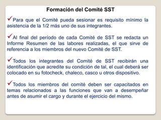 Formación del Comité SST
Para que el Comité pueda sesionar es requisito mínimo la
asistencia de la 1/2 más uno de sus integrantes.
Al final del período de cada Comité de SST se redacta un
Informe Resumen de las labores realizadas, el que sirve de
referencia a los miembros del nuevo Comité de SST.
Todos los integrantes del Comité de SST recibirán una
identificación que acredite su condición de tal, el cual deberá ser
colocado en su fotocheck, chaleco, casco u otros dispositivo.
Todos los miembros del comité deben ser capacitados en
temas relacionados a las funciones que van a desempeñar
antes de asumir el cargo y durante el ejercicio del mismo.
 