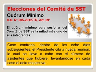 Elecciones del Comité de SST
Quórum Mínimo
D.S. N° 005-2012-TR, Art. 69°
El quórum mínimo para sesionar del
Comité de SST es la mitad más uno de
sus integrantes.
Caso contrario, dentro de los ocho días
subsiguientes, el Presidente cita a nueva reunión,
la cual se lleva a cabo con el número de
asistentes que hubiere, levantándose en cada
caso el acta respectiva.
 