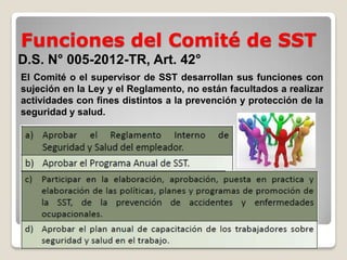 Funciones del Comité de SST
D.S. N° 005-2012-TR, Art. 42°
El Comité o el supervisor de SST desarrollan sus funciones con
sujeción en la Ley y el Reglamento, no están facultados a realizar
actividades con fines distintos a la prevención y protección de la
seguridad y salud.
 