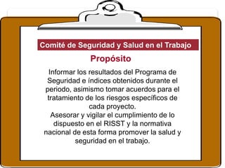 Propósito
Informar los resultados del Programa de
Seguridad e índices obtenidos durante el
periodo, asimismo tomar acuerdos para el
tratamiento de los riesgos específicos de
cada proyecto.
Asesorar y vigilar el cumplimiento de lo
dispuesto en el RISST y la normativa
nacional de esta forma promover la salud y
seguridad en el trabajo.
Comité de Seguridad y Salud en el Trabajo
 