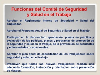 Funciones del Comité de Seguridad
y Salud en el Trabajo
Aprobar el Reglamento Interno de Seguridad y Salud del
empleador.
Aprobar el Programa Anual de Seguridad y Salud en el Trabajo.
Participar en la elaboración, aprobación, puesta en práctica y
evaluación de las políticas, planes y programas de promoción de
la seguridad y salud en el trabajo, de la prevención de accidentes
y enfermedades ocupacionales.
Aprobar el plan anual de capacitación de los trabajadores sobre
seguridad y salud en el trabajo.
Promover que todos los nuevos trabajadores reciban una
adecuada formación, instrucción y orientación sobre prevención
de riesgos.
 
