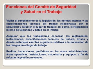 Funciones del Comité de Seguridad
y Salud en el Trabajo
Vigilar el cumplimiento de la legislación, las normas internas y las
especificaciones técnicas del trabajo relacionadas con la
seguridad y salud en el lugar de trabajo; así como, el Reglamento
Interno de Seguridad y Salud en el Trabajo.
Asegurar que los trabajadores conozcan los reglamentos,
instrucciones, especificaciones técnicas de trabajo, avisos y
demás materiales escritos o gráficos relativos a la prevención de
los riesgos en el lugar de trabajo.
Realizar inspecciones periódicas en las áreas administrativas,
áreas operativas, instalaciones, maquinaria y equipos, a fin de
reforzar la gestión preventiva.
 