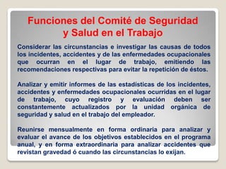 Funciones del Comité de Seguridad
y Salud en el Trabajo
Considerar las circunstancias e investigar las causas de todos
los incidentes, accidentes y de las enfermedades ocupacionales
que ocurran en el lugar de trabajo, emitiendo las
recomendaciones respectivas para evitar la repetición de éstos.
Analizar y emitir informes de las estadísticas de los incidentes,
accidentes y enfermedades ocupacionales ocurridas en el lugar
de trabajo, cuyo registro y evaluación deben ser
constantemente actualizados por la unidad orgánica de
seguridad y salud en el trabajo del empleador.
Reunirse mensualmente en forma ordinaria para analizar y
evaluar el avance de los objetivos establecidos en el programa
anual, y en forma extraordinaria para analizar accidentes que
revistan gravedad ó cuando las circunstancias lo exijan.
 