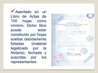 Asentado en un
Libro de Actas de
100 hojas como
mínimo. Dicho libro
puede estar
constituido por hojas
sueltas debidamente
foliadas (material
legalizado por la
Notaria), fechada y
suscritas por los
representantes.
Libro de Actas
 