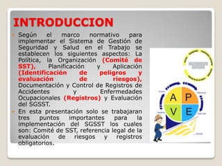 INTRODUCCION
 Según el marco normativo para
implementar el Sistema de Gestión de
Seguridad y Salud en el Trabajo se
establecen los siguientes aspectos: La
Política, la Organización (Comité de
SST), Planificación y Aplicación
(Identificación de peligros y
evaluación de riesgos),
Documentación y Control de Registros de
Accidentes y Enfermedades
Ocupacionales (Registros) y Evaluación
del SGSST.
 En esta presentación solo se trabajaran
tres puntos importantes para la
implementación del SGSST los cuales
son: Comité de SST, referencia legal de la
evaluación de riesgos y registros
obligatorios.
 