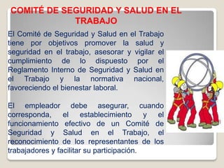 COMITÉ DE SEGURIDAD Y SALUD EN EL
TRABAJO
El Comité de Seguridad y Salud en el Trabajo
tiene por objetivos promover la salud y
seguridad en el trabajo, asesorar y vigilar el
cumplimiento de lo dispuesto por el
Reglamento Interno de Seguridad y Salud en
el Trabajo y la normativa nacional,
favoreciendo el bienestar laboral.
El empleador debe asegurar, cuando
corresponda, el establecimiento y el
funcionamiento efectivo de un Comité de
Seguridad y Salud en el Trabajo, el
reconocimiento de los representantes de los
trabajadores y facilitar su participación.
 