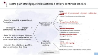 www.linnovatoire.fr
14
Notre plan stratégique et les actions à initier / continuer en 2020
- Assoir la notoriété et expertise de
l’Innovatoire
- Développer et engager la
communauté des innovateurs
- Faire du positionnement d’Unimev
« acteur de la transformation du
secteur » une réalité via l’Innovatoire
- Générer des retombées positives
pour les entreprises de la filière
Rayonnement et
interaction
Digital :
- Création d’une deuxième newsletter thématisée
Print :
- Documents de communication (flyers,…)
Live :
- Prise de parole au nom de l’Innovatoire
- Présence sur les événements Unimev
- Stratégie RP et médias
Créer et
dynamiser le
contenu
Nouveaux formats :
- Podcast
- Infographie
- Accessibilité des articles
Réutilisation du contenu créé sur d’autres moments Unimev
 