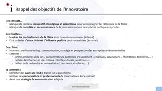 www.linnovatoire.fr
2
Rappel des objectifs de l’Innovatoire
Des constats…
• Manque de contenu prospectif, stratégique et scientifique pour accompagner les réflexions de la filière
• Manque de notoriété et reconnaissance de la profession auprès des sphères publiques et privées
Des finalités…
• Inspirer les professionnels de la filière avec du contenu nouveau (interne)
• Être un levier d’attractivité et d’influence positive pour nos métiers (externe)
Des cibles:
• Internes : profils marketing, communication, stratégie et prospective des entreprises événementielles
• Externes :
• profils similaires chez les « consommateurs potentiels d’événement » (marques, associations / fédérations, territoires,…)
• Médias & influenceurs des milieux créatifs, culturels, sociétaux,…
• Milieu de la recherche et universitaire (chercheurs, étudiants,…)
Et comment ?
• Identifier des sujets de fond à traiter sur la plateforme
• Motiver des personnalités et professionnels de tous horizons à s’exprimer!
• Avoir une stratégie de communication adaptée
 