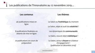 www.linnovatoire.fr
4
Les publications de l’Innovatoire au 12 novembre 2019…
Les contenus
46 publications mises en
ligne
8 publications finalisées en
attente de mise en ligne
20 publications en cours de
préparation
Les thèmes
Le Salon ou l'esthétique du moment
Le Salon, objet et outil de créativité ?
Les dynamiques de communautés
Le Salon, nouvel objet médiatique ?
Le Salon, acteur citoyen et créateur
d’engagement ?
(publication en décembre 2019)
 