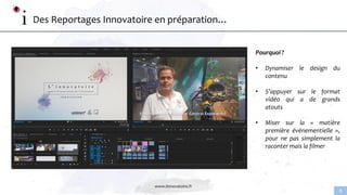 www.linnovatoire.fr
8
Des Reportages Innovatoire en préparation…
Pourquoi ?
• Dynamiser le design du
contenu
• S’appuyer sur le format
vidéo qui a de grands
atouts
• Miser sur la « matière
première événementielle »,
pour ne pas simplement la
raconter mais la filmer
 