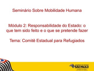 Seminário Sobre Mobilidade Humana
Módulo 2: Responsabilidade do Estado: o
que tem sido feito e o que se pretende fazer
Tema: Comitê Estadual para Refugiados
 