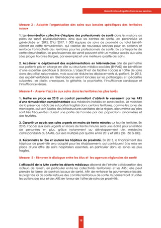 Garantir à tous l’égalité d’accès aux services
10
Mesure 3 - Adapter l’organisation des soins aux besoins spécifiques des territoires
ruraux
1. La rémunération collective d’équipes des professionnels de santé dans les maisons ou
pôles de santé pluridisciplinaires, ainsi que les centres de santé, est pérennisée et
généralisée en 2015. D’ici 2017, 1 000 équipes de soins de proximité au total bénéfi-
cieront de cette rémunération, qui valorise de nouveaux services pour les patients et
renforce l’attractivité des territoires pour les professionnels de santé. En contrepartie de
cette rémunération, les professionnels de santé peuvent offrir un meilleur accès aux soins
(des plages horaires élargies, par exemple) et une meilleure qualité des soins.
2. Accélérer le déploiement des expérimentations en télémédecine afin de permettre
aux patients pris en charge en ville ou structures médico-sociales (EHPAD) de bénéficier
d’une expertise spécifique à distance. L’objectif est de faciliter l’accès à l’offre de soins
dans des délais raisonnables, mais aussi de réduire les déplacements du patient. En 2015,
des expérimentations en télémédecine seront lancées sur les pathologies et spécialités
suivantes : les plaies chroniques, la gériatrie, la psychiatrie, l’insuffisance cardiaque et
l’insuffisance rénale.
Mesure 4 - Assurer l’accès aux soins dans les territoires les plus isolés
1. Mettre en place en 2015 un contrat permettant d’obtenir le versement par les ARS
d’une rémunération complémentaire aux médecins installés en zones isolées. Le maintien
de la présence médicale est parfois fragilisé dans certains territoires, comme les zones de
montagne, qui sont isolées des infrastructures sanitaires de la région, alors même qu’elles
sont très fréquentées durant une partie de l’année par des populations saisonnières et
des touristes.
2. Garantir un accès aux soins urgents en moins de trente minutes sur tout le territoire. En
2015, l’accès aux soins urgents en moins de trente minutes sera une réalité pour un million
de personnes en plus, grâce notamment au développement des médecins
correspondants du SAMU, qui sera multiplié par quatre entre 2012 et 2015 (de 150 à 600).
3. Reconnaitre le rôle et soutenir les hôpitaux de proximité. En 2015, le financement des
hôpitaux de proximité sera adapté pour les établissements qui contribuent à la mise en
place d’une offre de soins hospitaliers essentiels, en particulier dans les zones les plus
fragiles.
Mesure 5 - Rénover le dialogue entre les élus et les agences régionales de santé
L’efficacité de la lutte contre les déserts médicaux dépend de l’étroite collaboration des
acteurs de terrain, en particulier entre les collectivités territoriales et les ARS ; elle peut
prendre la forme de contrats locaux de santé. Afin de renforcer la gouvernance locale,
le projet de loi de santé instaure des comités territoriaux de santé. Ils permettront d’unifier
les actions des élus et des ARS en faveur de l’offre de soins de proximité.
 