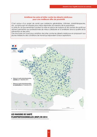 Garantir à tous l’égalité d’accès aux services
11
Améliorer les soins et lutter contre les déserts médicaux
pour une meilleure offre de proximité
C’est autour d’un projet de santé que médecins généralistes, infirmiers, kinésithérapeutes,
etc, se retrouvent en équipe pour mieux répondre aux besoins de la population.
A cette fin, le Gouvernement soutient la mise en place de maisons et de centres de santé qui
doivent permettre aux professionnels de mieux collaborer et d’améliorer ainsi la qualité de la
prévention et des soins.
Ces structures ont aussi pour ambition de lutter contre les déserts médicaux en proposant aux
jeunes médecins des conditions de travail qui répondent à leurs aspirations.
 