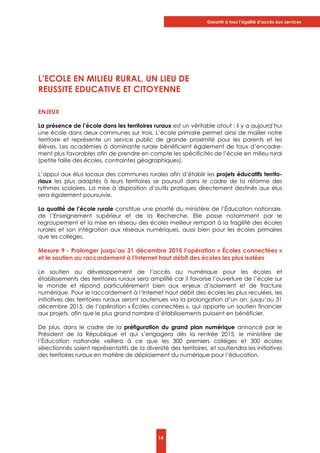 Garantir à tous l’égalité d’accès aux services
14
L’ECOLE EN MILIEU RURAL, UN LIEU DE
REUSSITE EDUCATIVE ET CITOYENNE
ENJEUX
La présence de l’école dans les territoires ruraux est un véritable atout : il y a aujourd’hui
une école dans deux communes sur trois. L’école primaire permet ainsi de mailler notre
territoire et représente un service public de grande proximité pour les parents et les
élèves. Les académies à dominante rurale bénéficient également de taux d’encadre-
ment plus favorables afin de prendre en compte les spécificités de l’école en milieu rural
(petite taille des écoles, contraintes géographiques).
L’appui aux élus locaux des communes rurales afin d’établir les projets éducatifs territo-
riaux les plus adaptés à leurs territoires se poursuit dans le cadre de la réforme des
rythmes scolaires. La mise à disposition d’outils pratiques directement destinés aux élus
sera également poursuivie.
La qualité de l’école rurale constitue une priorité du ministère de l’Éducation nationale,
de l’Enseignement supérieur et de la Recherche. Elle passe notamment par le
regroupement et la mise en réseau des écoles meilleur rempart à la fragilité des écoles
rurales et son intégration aux réseaux numériques, aussi bien pour les écoles primaires
que les collèges.
Mesure 9 - Prolonger jusqu’au 31 décembre 2015 l’opération « Écoles connectées »
et le soutien au raccordement à l’Internet haut débit des écoles les plus isolées
Le soutien au développement de l’accès au numérique pour les écoles et
établissements des territoires ruraux sera amplifié car il favorise l’ouverture de l’école sur
le monde et répond particulièrement bien aux enjeux d’isolement et de fracture
numérique. Pour le raccordement à l’Internet haut débit des écoles les plus reculées, les
initiatives des territoires ruraux seront soutenues via la prolongation d’un an, jusqu’au 31
décembre 2015, de l’opération « Écoles connectées », qui apporte un soutien financier
aux projets, afin que le plus grand nombre d’établissements puissent en bénéficier.
De plus, dans le cadre de la préfiguration du grand plan numérique annoncé par le
Président de la République et qui s’engagera dès la rentrée 2015, le ministère de
l’Éducation nationale veillera à ce que les 300 premiers collèges et 300 écoles
sélectionnés soient représentatifs de la diversité des territoires, et soutiendra les initiatives
des territoires ruraux en matière de déploiement du numérique pour l’éducation.
 